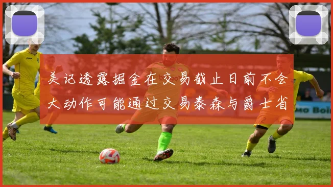 美记透露掘金在交易截止日前不会大动作可能通过交易泰森与爵士省钱