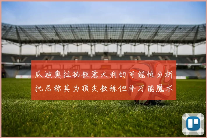 瓜迪奥拉执教意大利的可能性分析托尼称其为顶尖教练但非万能魔术师