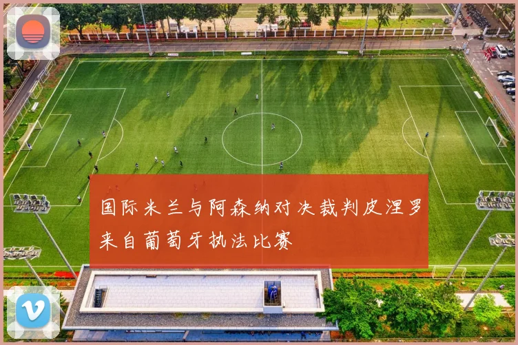 国际米兰与阿森纳对决裁判皮涅罗来自葡萄牙执法比赛