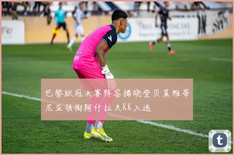 巴黎欧冠决赛阵容揭晓登贝莱维蒂尼亚领衔阿什拉夫KK入选