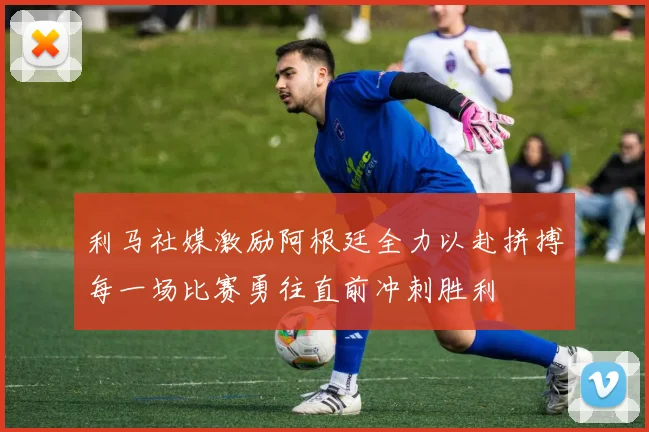 利马社媒激励阿根廷全力以赴拼搏每一场比赛勇往直前冲刺胜利