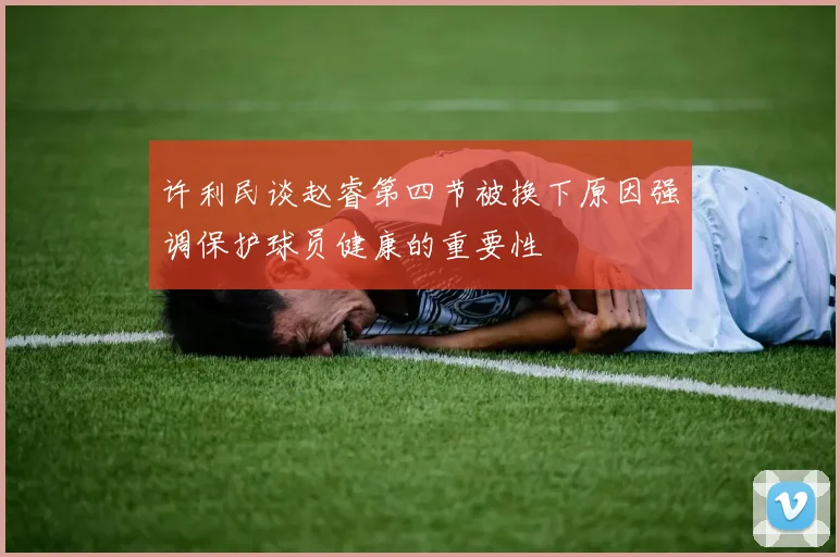 许利民谈赵睿第四节被换下原因强调保护球员健康的重要性