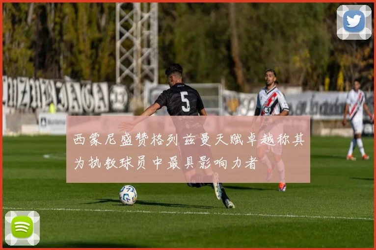 西蒙尼盛赞格列兹曼天赋卓越称其为执教球员中最具影响力者