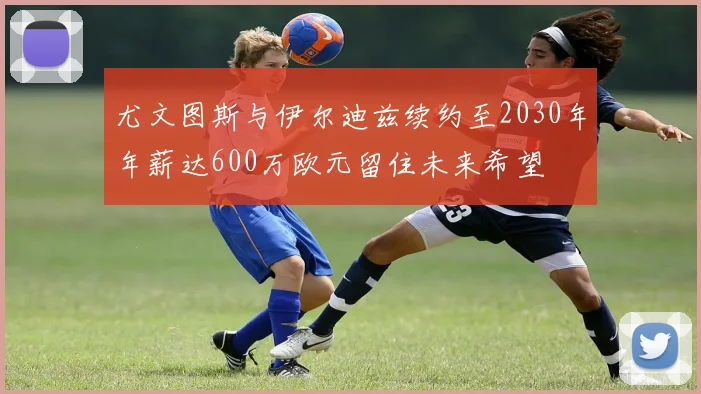 尤文图斯与伊尔迪兹续约至2030年年薪达600万欧元留住未来希望