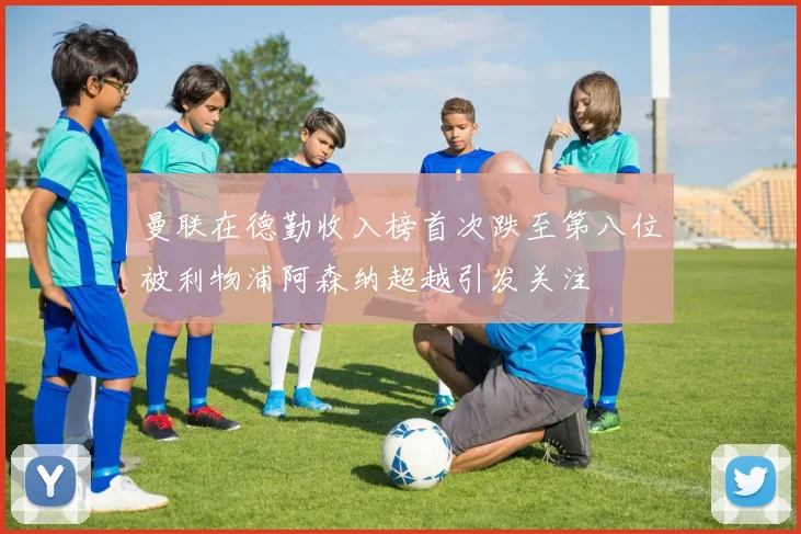 曼联在德勤收入榜首次跌至第八位被利物浦阿森纳超越引发关注
