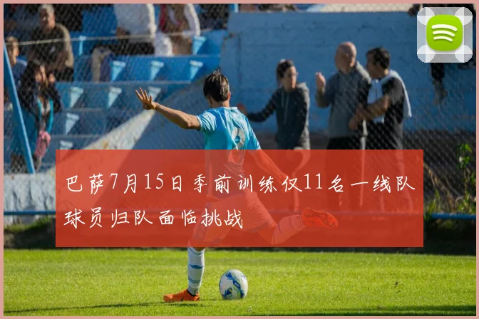 巴萨7月15日季前训练仅11名一线队球员归队面临挑战