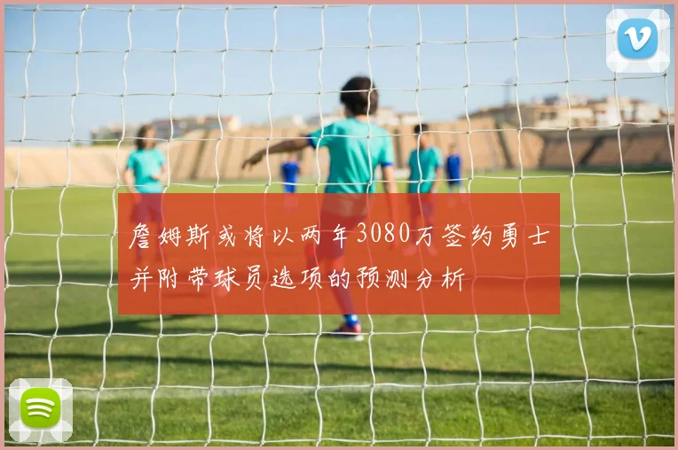 詹姆斯或将以两年3080万签约勇士并附带球员选项的预测分析