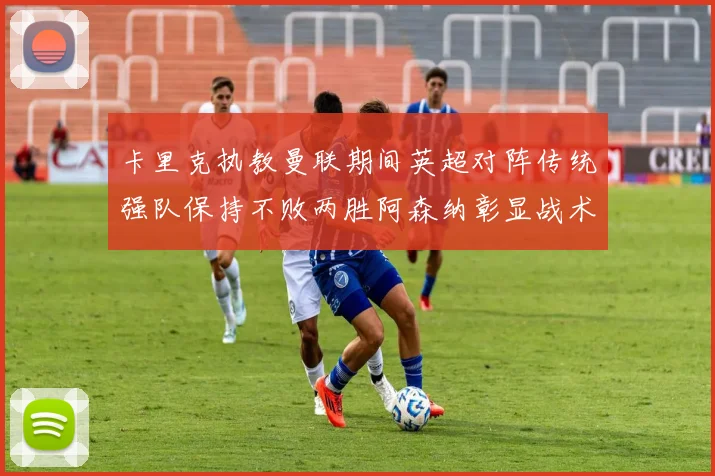卡里克执教曼联期间英超对阵传统强队保持不败两胜阿森纳彰显战术智慧