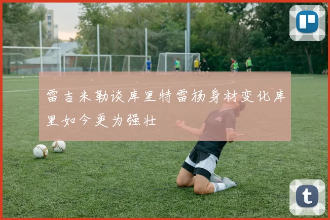 雷吉米勒谈库里特雷杨身材变化库里如今更为强壮