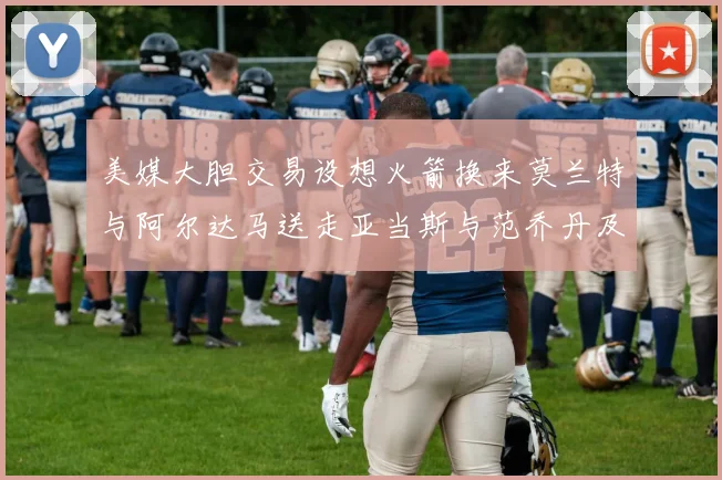 美媒大胆交易设想火箭换来莫兰特与阿尔达马送走亚当斯与范乔丹及两个选秀权