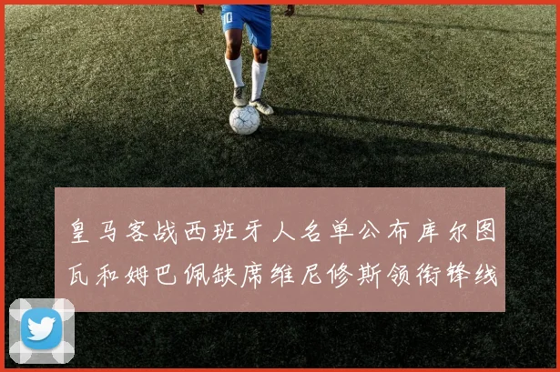 皇马客战西班牙人名单公布库尔图瓦和姆巴佩缺席维尼修斯领衔锋线阵容
