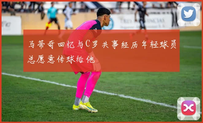 马蒂奇回忆与C罗共事经历年轻球员总愿意传球给他