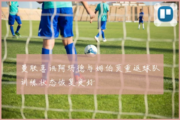 曼联喜讯阿玛德与姆伯莫重返球队训练状态恢复良好