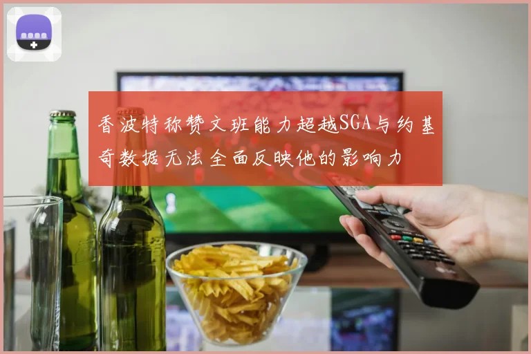 香波特称赞文班能力超越SGA与约基奇数据无法全面反映他的影响力
