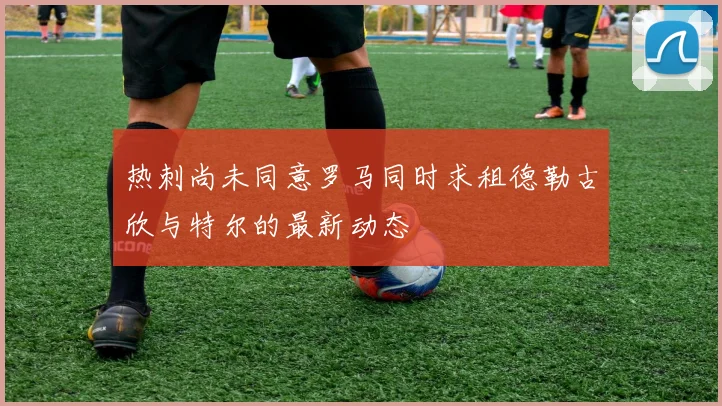 热刺尚未同意罗马同时求租德勒古欣与特尔的最新动态