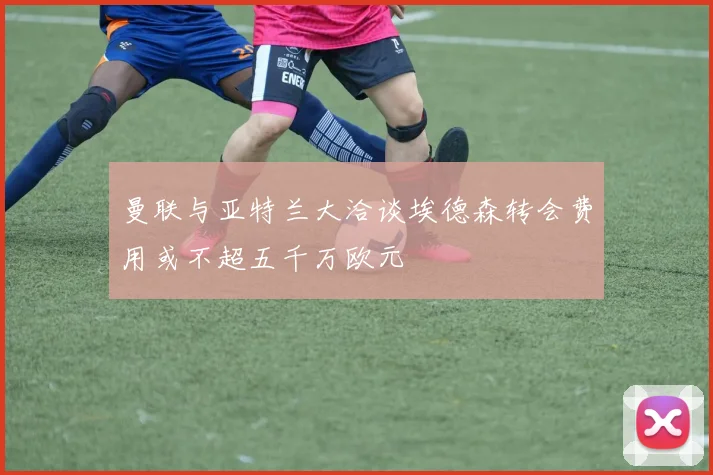 曼联与亚特兰大洽谈埃德森转会费用或不超五千万欧元