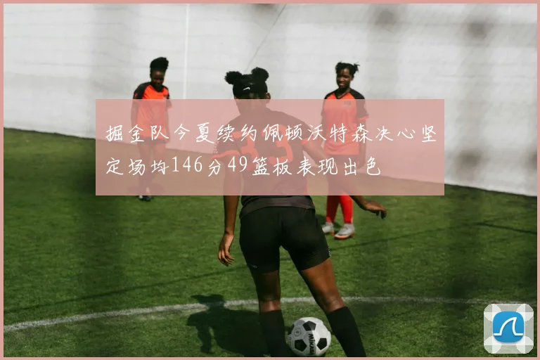 掘金队今夏续约佩顿沃特森决心坚定场均146分49篮板表现出色
